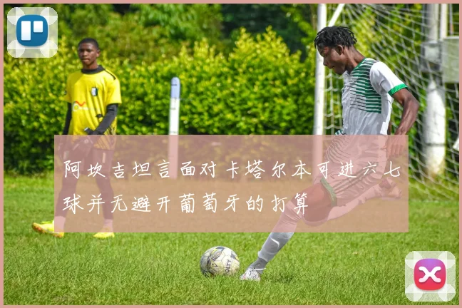 阿坎吉坦言面对卡塔尔本可进六七球并无避开葡萄牙的打算