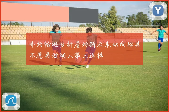 乔约翰逊分析詹姆斯未来动向称其不愿再做湖人第三选择
