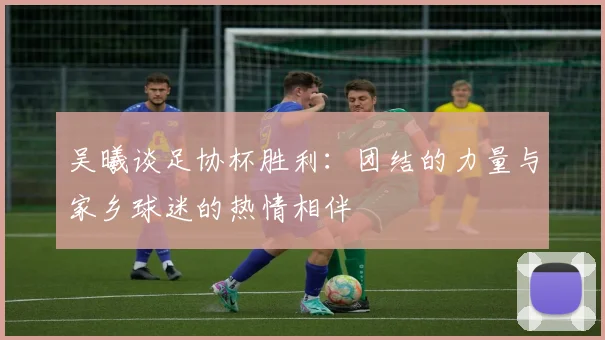 吴曦谈足协杯胜利：团结的力量与家乡球迷的热情相伴