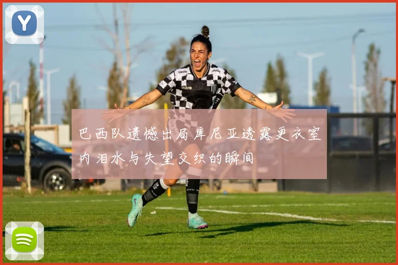 巴西队遗憾出局库尼亚透露更衣室内泪水与失望交织的瞬间
