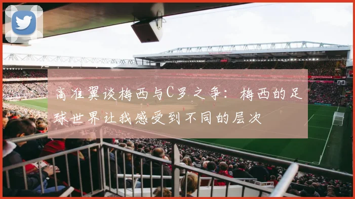 高准翼谈梅西与C罗之争：梅西的足球世界让我感受到不同的层次