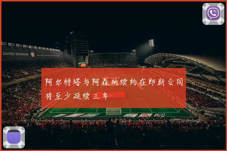 阿尔特塔与阿森纳续约在即新合同将至少延续三年