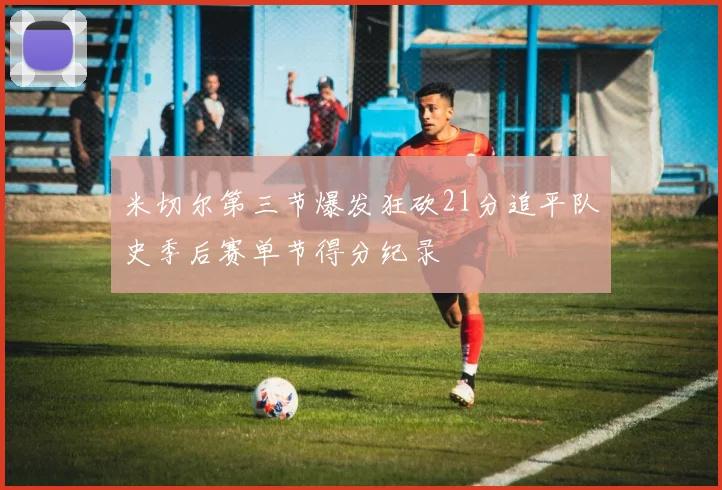 米切尔第三节爆发狂砍21分追平队史季后赛单节得分纪录