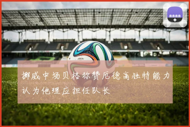 挪威中场贝格称赞厄德高独特能力认为他理应担任队长
