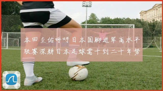 本田圭佑呼吁日本国脚进军高水平联赛深耕日本足球需十到二十年努力