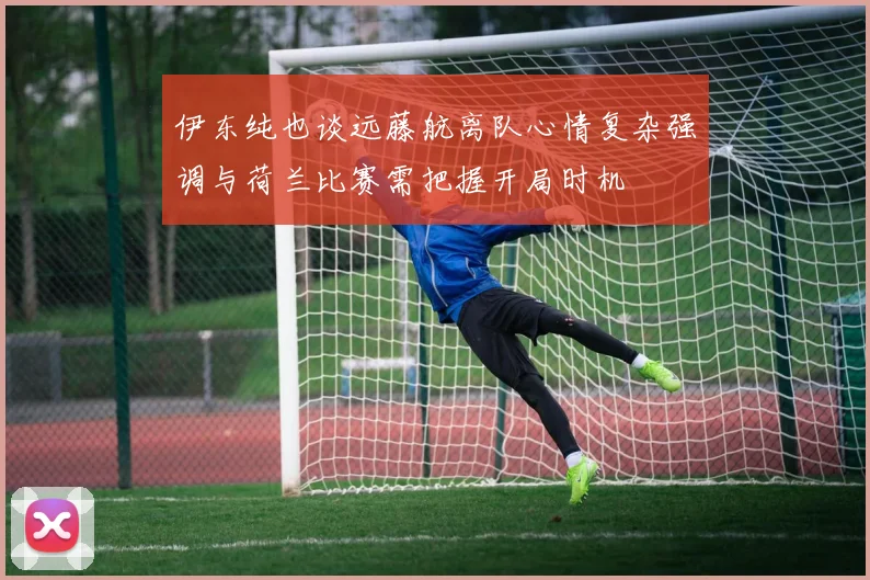 伊东纯也谈远藤航离队心情复杂强调与荷兰比赛需把握开局时机