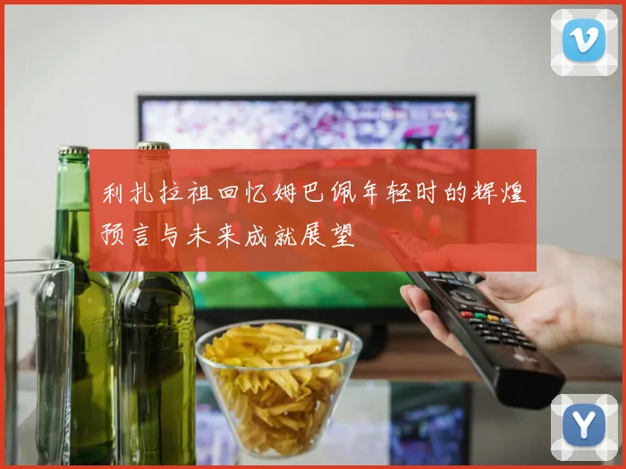 利扎拉祖回忆姆巴佩年轻时的辉煌预言与未来成就展望