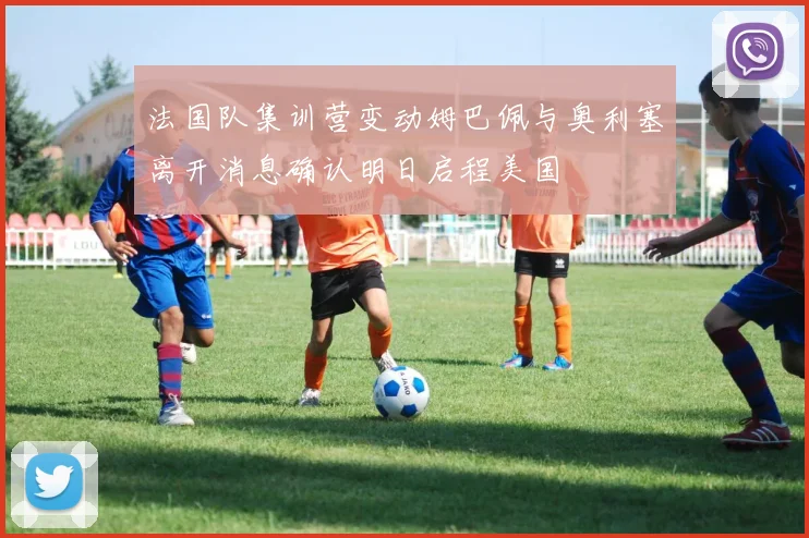 法国队集训营变动姆巴佩与奥利塞离开消息确认明日启程美国