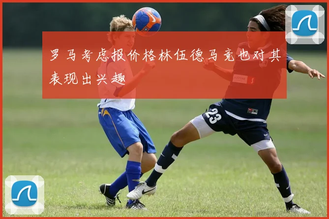 罗马考虑报价格林伍德马竞也对其表现出兴趣