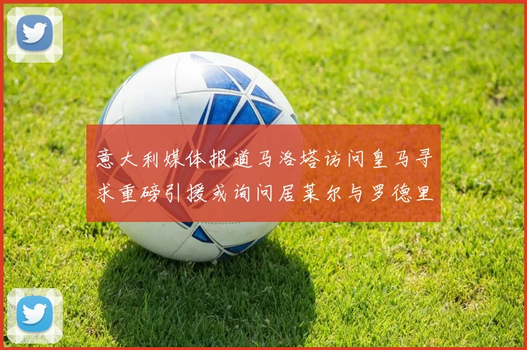 意大利媒体报道马洛塔访问皇马寻求重磅引援或询问居莱尔与罗德里戈