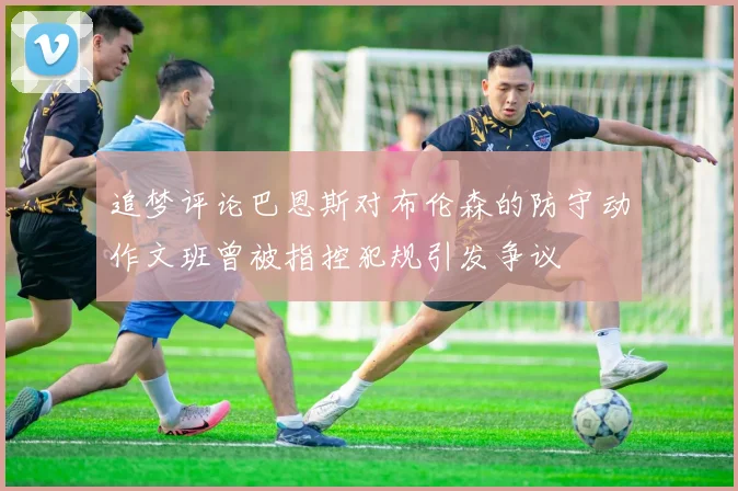 追梦评论巴恩斯对布伦森的防守动作文班曾被指控犯规引发争议