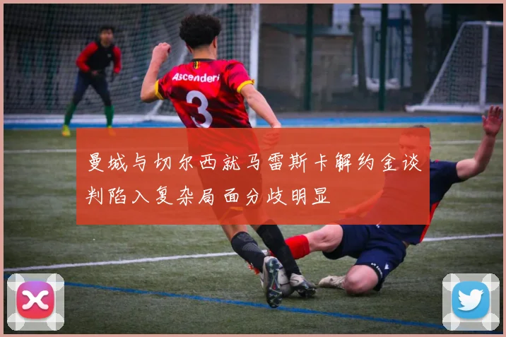 曼城与切尔西就马雷斯卡解约金谈判陷入复杂局面分歧明显