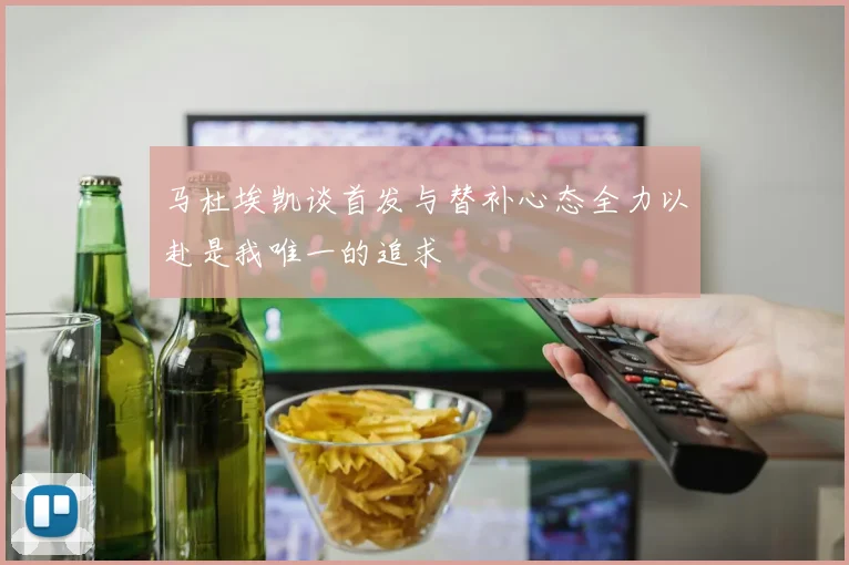 马杜埃凯谈首发与替补心态全力以赴是我唯一的追求