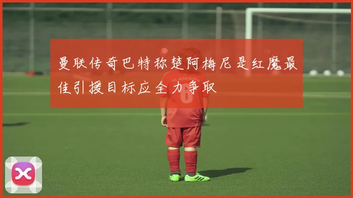 曼联传奇巴特称楚阿梅尼是红魔最佳引援目标应全力争取