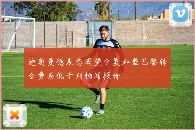 迪奥曼德表态渴望今夏加盟巴黎转会费或低于利物浦报价