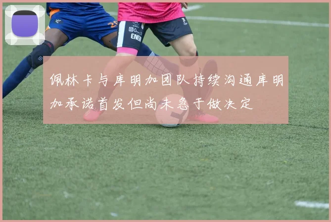 佩林卡与库明加团队持续沟通库明加承诺首发但尚未急于做决定