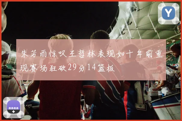 朱芳雨惊叹王哲林表现如十年前重现赛场狂砍29分14篮板