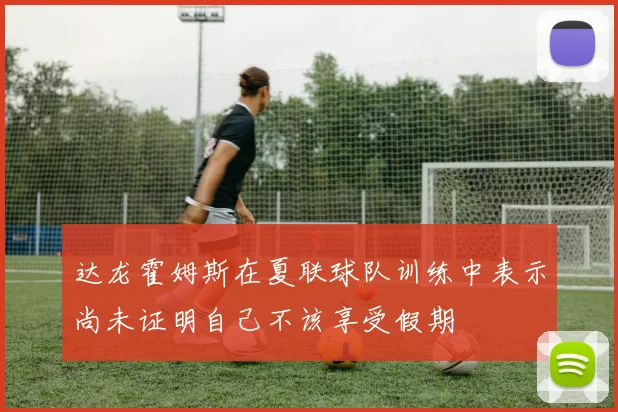 达龙霍姆斯在夏联球队训练中表示尚未证明自己不该享受假期