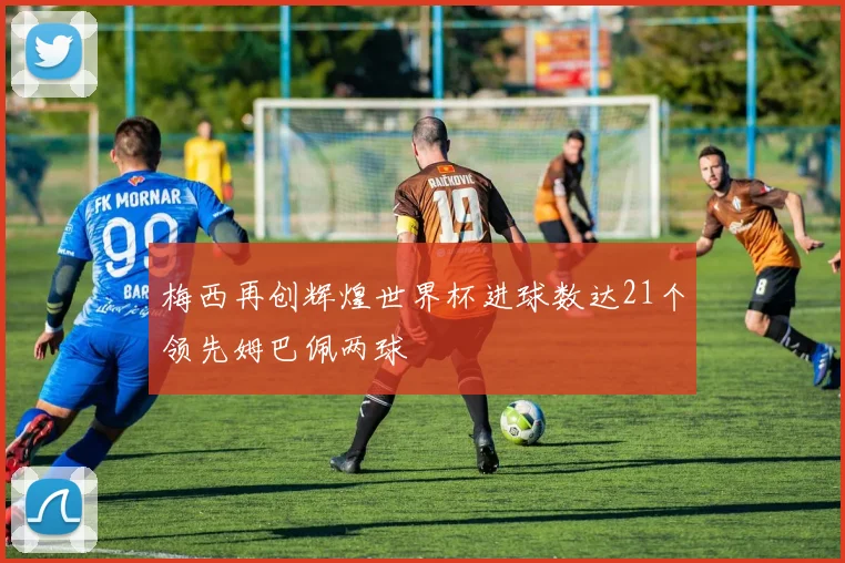 梅西再创辉煌世界杯进球数达21个领先姆巴佩两球