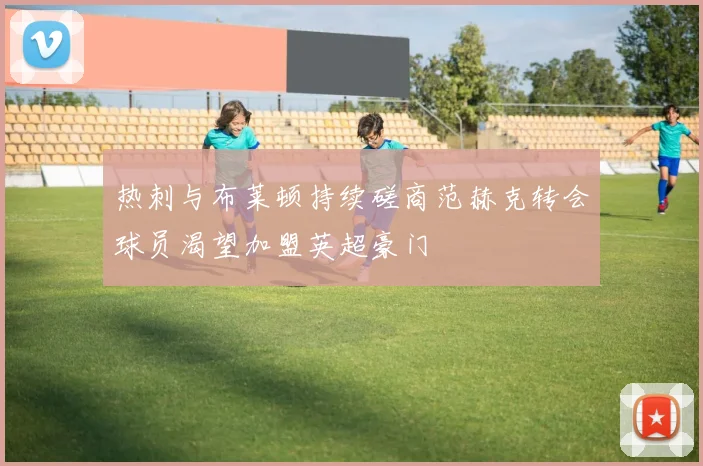 热刺与布莱顿持续磋商范赫克转会球员渴望加盟英超豪门