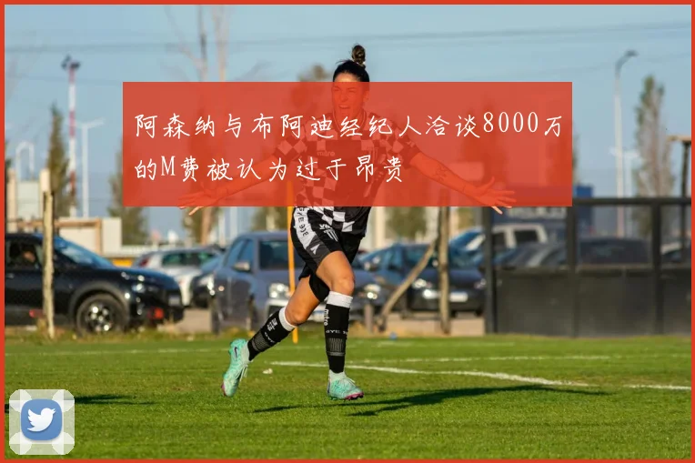 阿森纳与布阿迪经纪人洽谈8000万的M费被认为过于昂贵