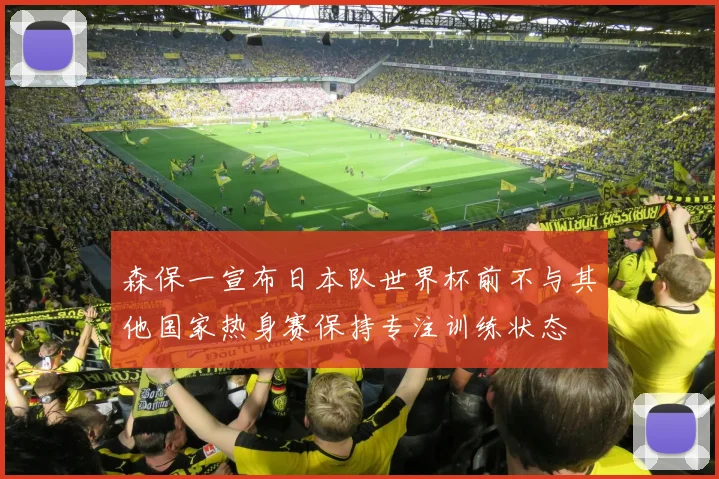 森保一宣布日本队世界杯前不与其他国家热身赛保持专注训练状态