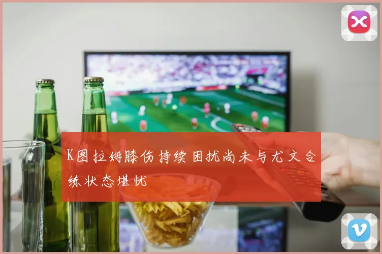 K图拉姆膝伤持续困扰尚未与尤文合练状态堪忧
