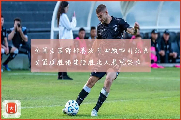 全国女篮锦标赛次日回顾四川北京女篮连胜福建险胜北大展现实力